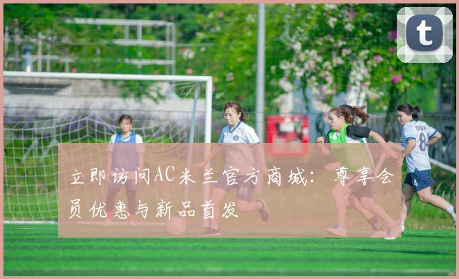 立即访问AC米兰官方商城:尊享会员优惠与新品首发