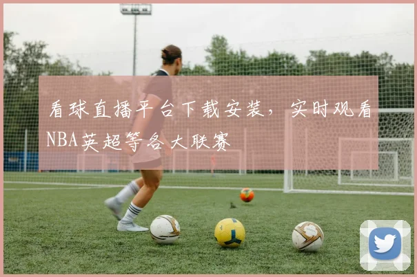 看球直播平台下载安装,实时观看NBA英超等各大联赛