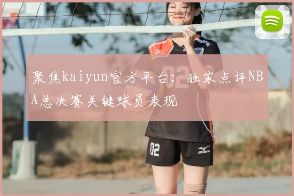 聚焦kaiyun官方平台:独家点评NBA总决赛关键球员表现