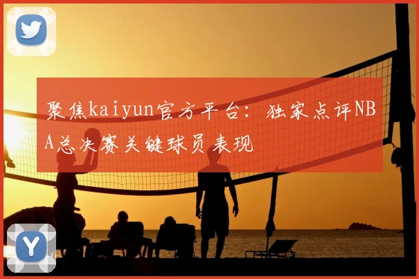 聚焦kaiyun官方平台:独家点评NBA总决赛关键球员表现