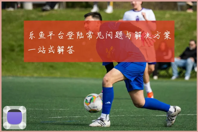 乐鱼平台登陆常见问题与解决方案一站式解答