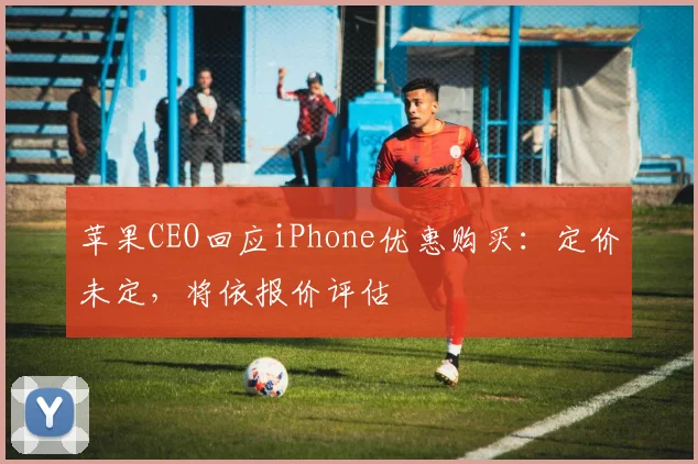 苹果CEO回应iPhone优惠购买：定价未定，将依报价评估
