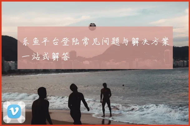 乐鱼平台登陆常见问题与解决方案一站式解答