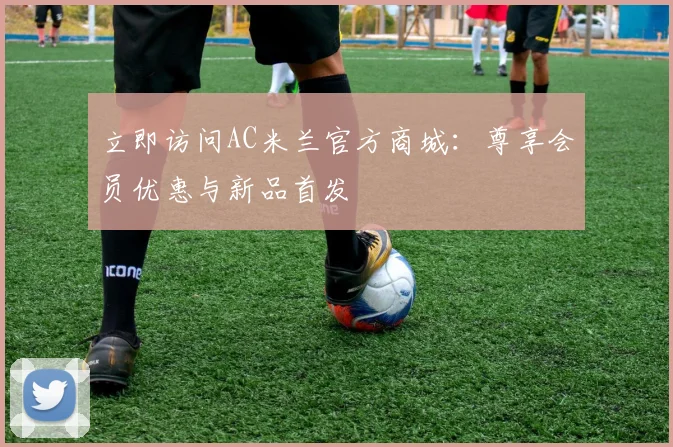 立即访问AC米兰官方商城:尊享会员优惠与新品首发