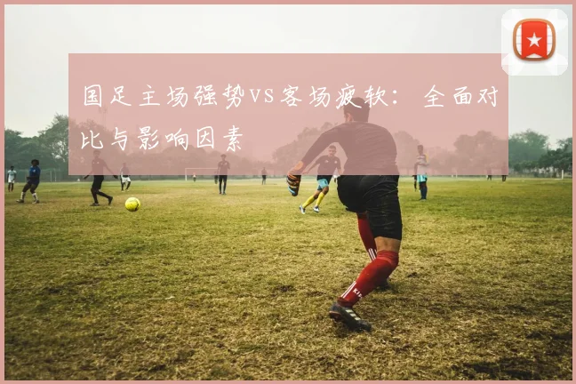 国足主场强势vs客场疲软：全面对比与影响因素